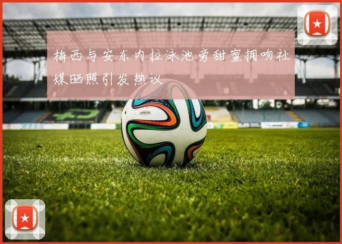 梅西与安东内拉泳池旁甜蜜拥吻社媒晒照引发热议