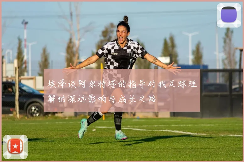 埃泽谈阿尔特塔的指导对我足球理解的深远影响与成长之路
