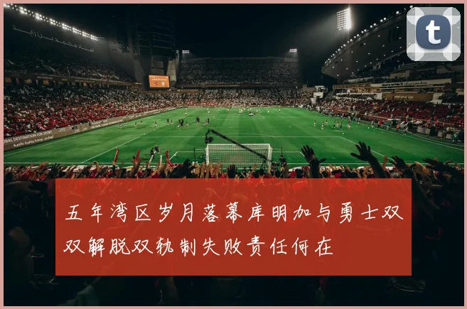 五年湾区岁月落幕库明加与勇士双双解脱双轨制失败责任何在