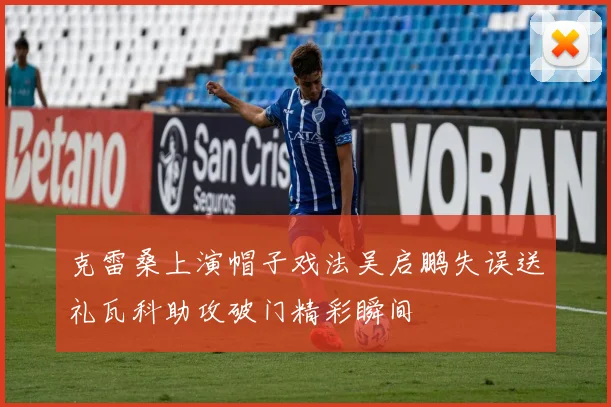 克雷桑上演帽子戏法吴启鹏失误送礼瓦科助攻破门精彩瞬间
