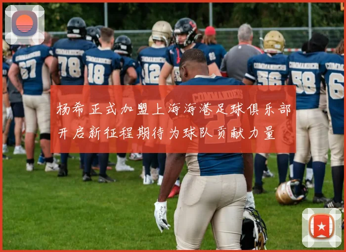 杨希正式加盟上海海港足球俱乐部开启新征程期待为球队贡献力量