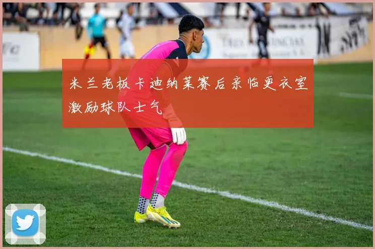 米兰老板卡迪纳莱赛后亲临更衣室激励球队士气