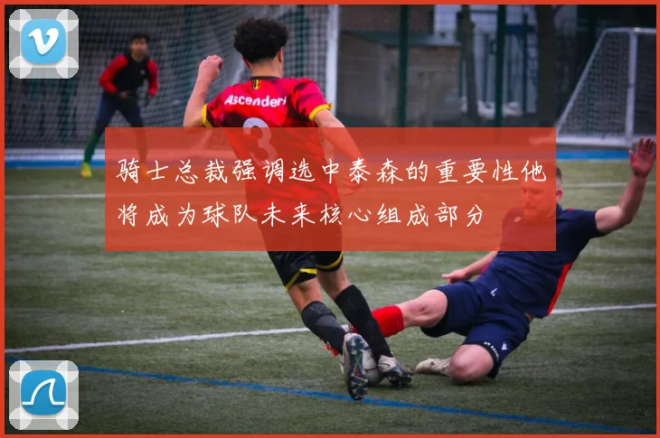骑士总裁强调选中泰森的重要性他将成为球队未来核心组成部分