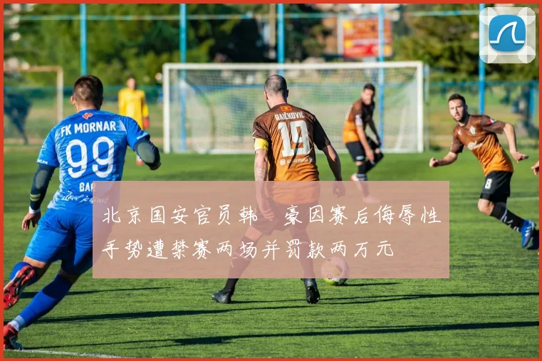 北京国安官员韩瑀豪因赛后侮辱性手势遭禁赛两场并罚款两万元