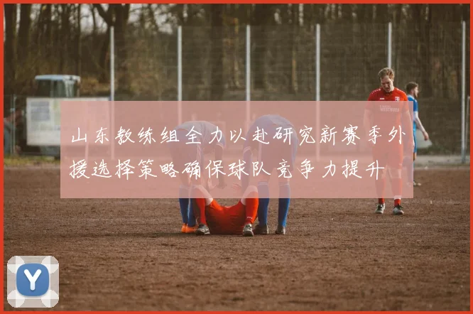 山东教练组全力以赴研究新赛季外援选择策略确保球队竞争力提升