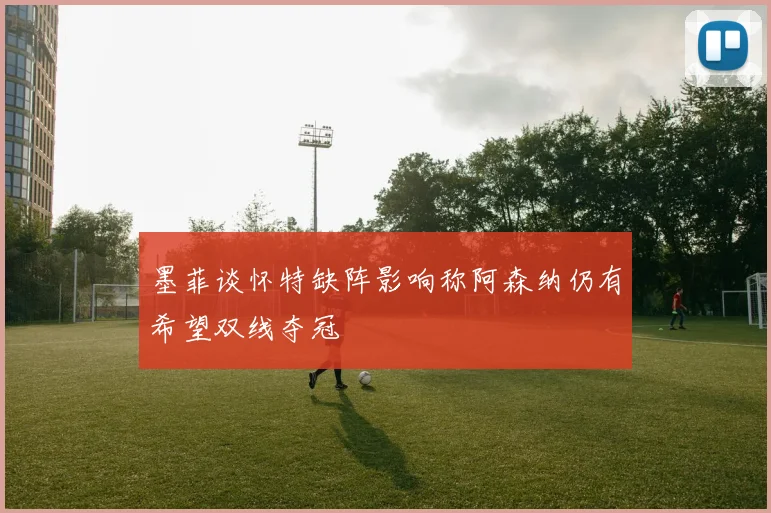 墨菲谈怀特缺阵影响称阿森纳仍有希望双线夺冠