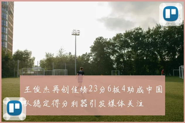 王俊杰再创佳绩23分6板4助成中国队稳定得分利器引发媒体关注