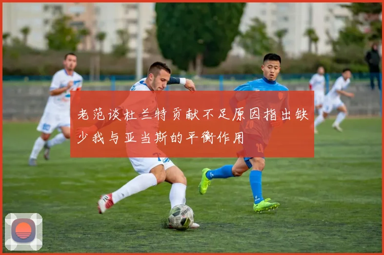 老范谈杜兰特贡献不足原因指出缺少我与亚当斯的平衡作用