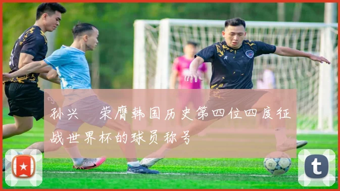 孙兴慜荣膺韩国历史第四位四度征战世界杯的球员称号