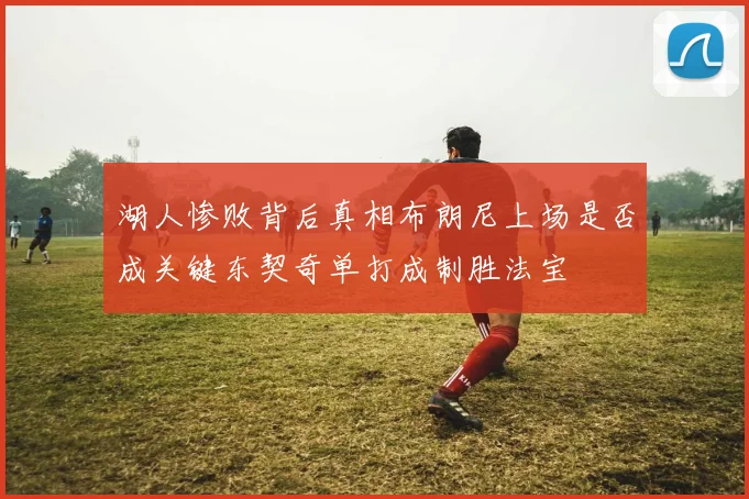 湖人惨败背后真相布朗尼上场是否成关键东契奇单打成制胜法宝