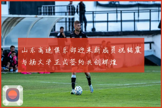 山东高速俱乐部迎来新成员祝铭震与杨文学正式签约共创辉煌
