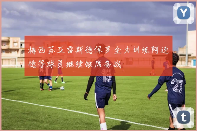 梅西苏亚雷斯德保罗全力训练阿连德等球员继续缺席备战