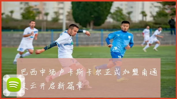 巴西中场卢卡斯卡尔正式加盟南通支云开启新篇章