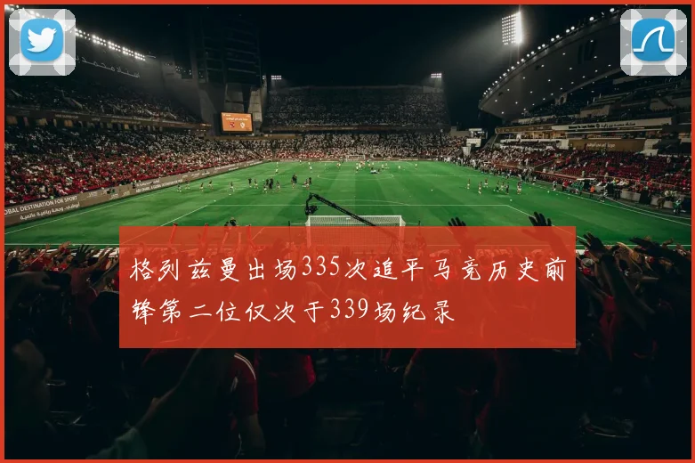 格列兹曼出场335次追平马竞历史前锋第二位仅次于339场纪录