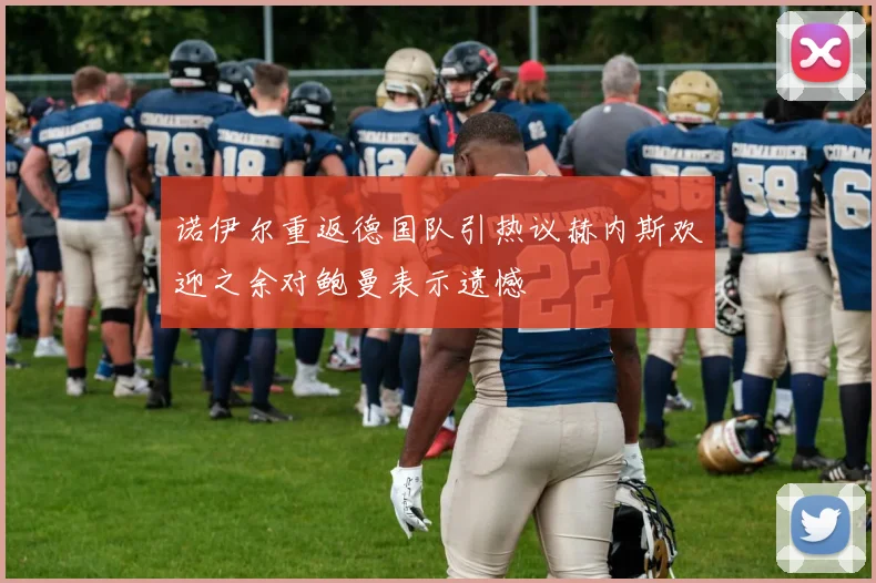 诺伊尔重返德国队引热议赫内斯欢迎之余对鲍曼表示遗憾