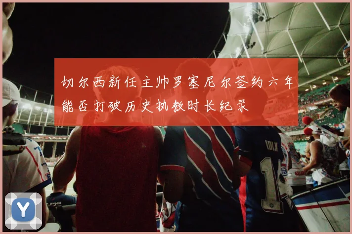 切尔西新任主帅罗塞尼尔签约六年能否打破历史执教时长纪录