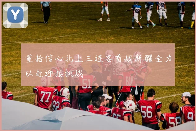重拾信心北上三连客首战新疆全力以赴迎接挑战