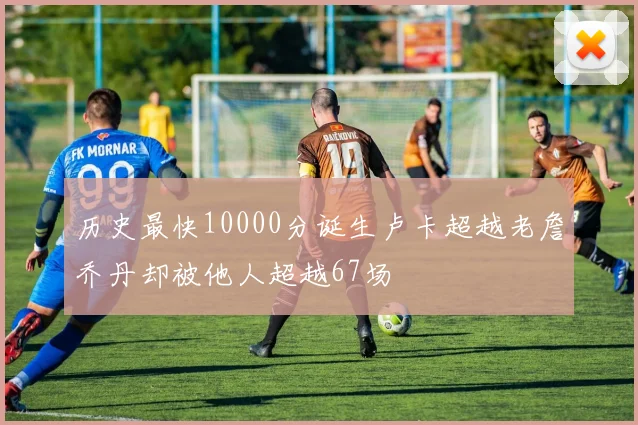 历史最快10000分诞生卢卡超越老詹乔丹却被他人超越67场