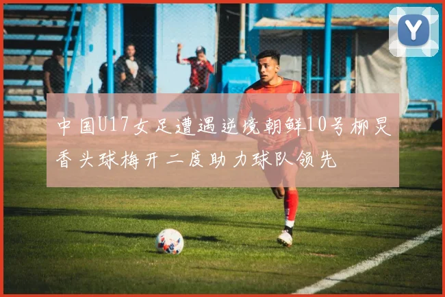 中国U17女足遭遇逆境朝鲜10号柳炅香头球梅开二度助力球队领先