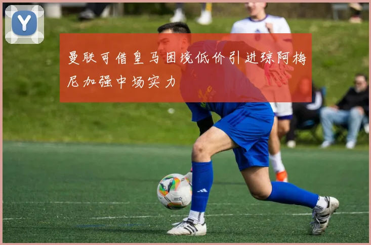 曼联可借皇马困境低价引进琼阿梅尼加强中场实力