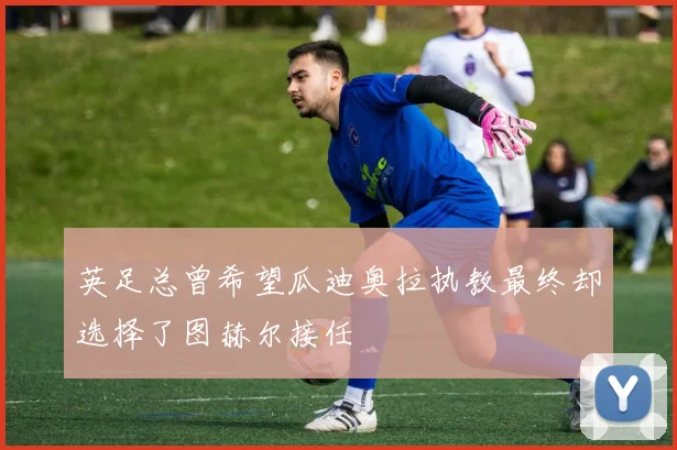 英足总曾希望瓜迪奥拉执教最终却选择了图赫尔接任