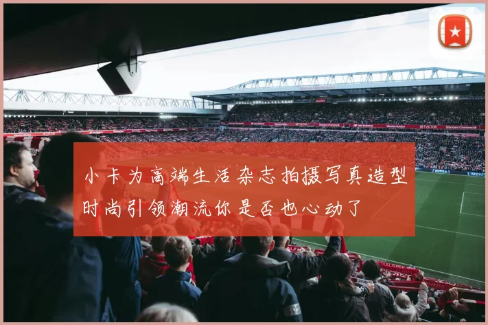 小卡为高端生活杂志拍摄写真造型时尚引领潮流你是否也心动了