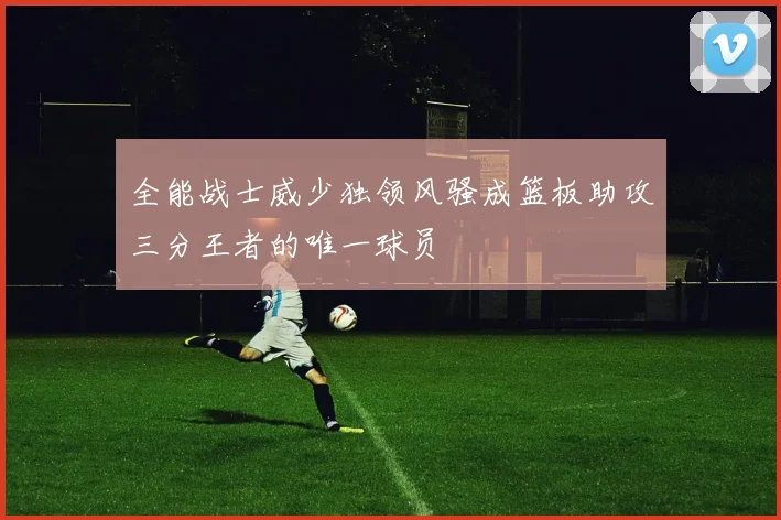 全能战士威少独领风骚成篮板助攻三分王者的唯一球员