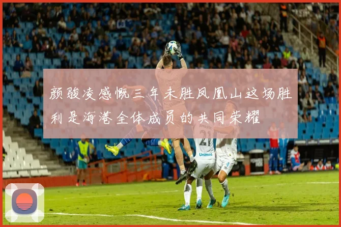 颜骏凌感慨三年未胜凤凰山这场胜利是海港全体成员的共同荣耀