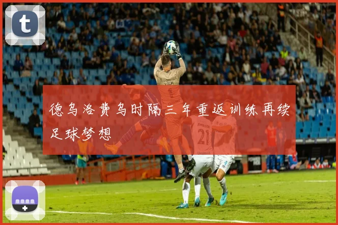 德乌洛费乌时隔三年重返训练再续足球梦想