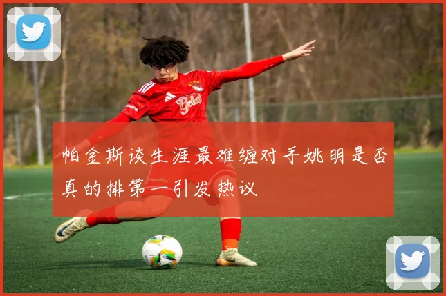 帕金斯谈生涯最难缠对手姚明是否真的排第一引发热议