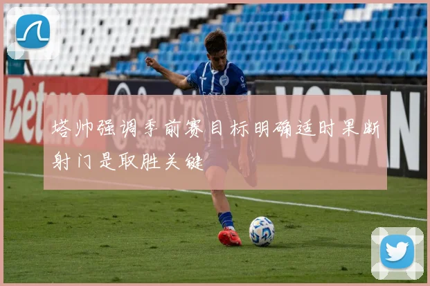 塔帅强调季前赛目标明确适时果断射门是取胜关键